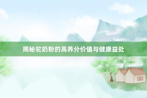 揭秘驼奶粉的高养分价值与健康益处